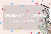 惠头条
:惠头条出现了一个词典页面怎么也去不了怎么办？