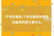 个性化服务(个性化服务和特色化服务的意义是什么)
