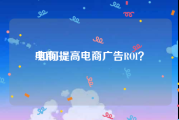 电商roi:如何提高电商广告ROI？