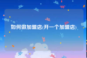 如何做加盟店(开一个加盟店)