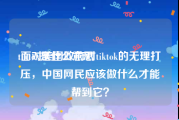 tiktok是什么意思:面对美国政府对tiktok的无理打压，中国网民应该做什么才能帮到它？