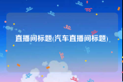 直播间标题(汽车直播间标题)