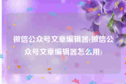 微信公众号文章编辑器(微信公众号文章编辑器怎么用)