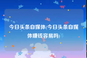 今日头条自媒体(今日头条自媒体赚钱容易吗)
