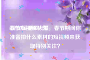 春节短视频制作
:现在短视频火爆，春节期间你准备拍什么素材的短视频来获取特别关注？