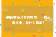 审核中:请问发布文章的时候，一直在审核中，是什么情况？