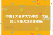 中国十大名牌大学(中国十大名牌大学排名及录取成绩)