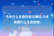 今年什么生意好做又赚钱(今年疫情什么生意好做)