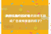美国欧蕾广告视频
:为什么有些打广告的游戏不做成广告视频里面的样子？