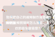 如何把自己的视频制作背景视频里面
:原创视频剪辑时怎么加自己喜欢的音乐做背景？