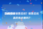 营销培训:为啥要做销售培训？销售培训真的有必要吗？