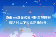 当面ntr(当面试官问你对加班的看法时,以下说法正确的是)