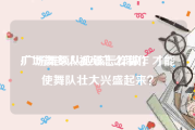 广场舞多人视频怎么制作
:广场舞领队应该怎样做，才能使舞队壮大兴盛起来？
