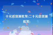 十元店货源批发(二十元店货源批发)