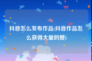 抖音怎么发布作品(抖音作品怎么获得大量的赞)
