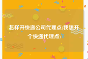 怎样开快递公司代理点(我想开个快递代理点)