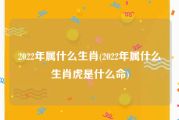 2022年属什么生肖(2022年属什么生肖虎是什么命)