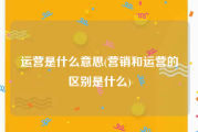 运营是什么意思(营销和运营的区别是什么)