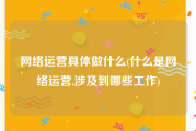 网络运营具体做什么(什么是网络运营,涉及到哪些工作)