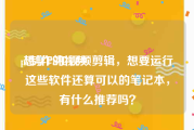 ps制作的视频
:想学PS和视频剪辑，想要运行这些软件还算可以的笔记本，有什么推荐吗？