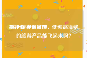 短视频 产品宣传
:站上短视频风口，低频高消费的旅游产品能飞起来吗？