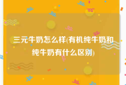 三元牛奶怎么样(有机纯牛奶和纯牛奶有什么区别)