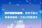 怎样拍好短视频:为了拍好短视频，如何才能从零基础提高一下自己的表演水平？