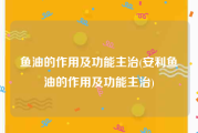 鱼油的作用及功能主治(安利鱼油的作用及功能主治)
