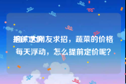 招徕定价:向广大网友求招，蔬菜的价格每天浮动，怎么提前定价呢？