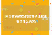 网络营销课程(网络营销课程主要讲什么内容)