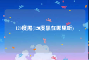 120度黑(120度黑在哪里听)