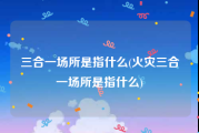 三合一场所是指什么(火灾三合一场所是指什么)