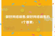 做好网络销售(做好网络销售的8个要素)