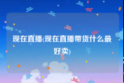 现在直播(现在直播带货什么最好卖)