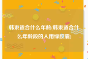韩束适合什么年龄(韩束适合什么年龄段的人用绿胶囊)