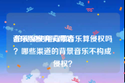 音乐版权购买网站:拍视频使用背景音乐算侵权吗？哪些渠道的背景音乐不构成侵权？