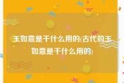 玉如意是干什么用的(古代的玉如意是干什么用的)