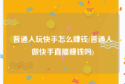 普通人玩快手怎么赚钱(普通人做快手直播赚钱吗)