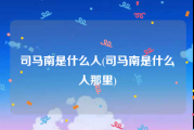 司马南是什么人(司马南是什么人那里)