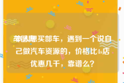 车图网:本人想买部车，遇到一个说自己做汽车资源的，价格比4s店优惠几千，靠谱么？