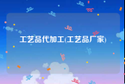 工艺品代加工(工艺品厂家)