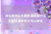 现在做什么生意好(现在做什么生意好,成本低又可以挣钱)