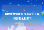 长视频怎么制作
:问一下大家，在头条发的长视频都怎么做的？