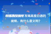 白酒宣传视频
:经常有女孩子发喝高度白酒的视频，有什么意义吗？