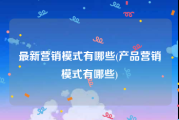 最新营销模式有哪些(产品营销模式有哪些)
