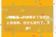 ps破解版cs6:大神pspscs6的破解补丁安装包上没有啊，在什么地方了。大神？