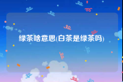 绿茶啥意思(白茶是绿茶吗)