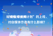 短视频 中视频
:“中视频伙伴计划”的上线，对自媒体作者有什么影响？