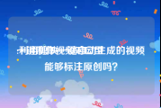一键制作视频对口型
:利用剪映一键自动生成的视频能够标注原创吗？