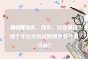 西瓜平台:2022年头条、西瓜、抖音通过哪个平台发布视频同步都会有收益？